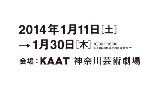 2014年1月11日[土]→1月30日[木] 10:00～18:00／＊入場は会場の30分前まで／会場：KAAT 神奈川芸術劇場