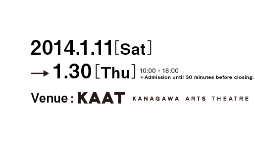 2014.1.11(Sat) - 1.30(Thu) / 10:00 - 18:00 / *Admission until 30 minutes before closing. / Venue: KAAT Kanagawa Arts Theatre